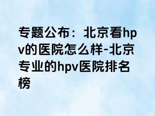 专题公布：北京看hpv的医院怎么样-北京专业的hpv医院排名榜