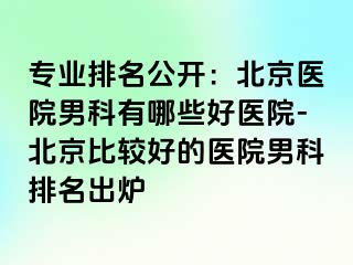 专业排名公开：北京医院男科有哪些好医院-北京比较好的医院男科排名出炉