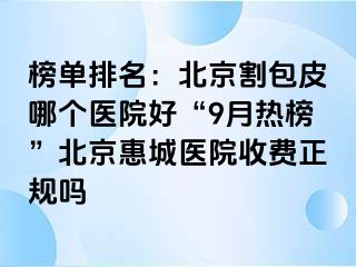 榜单排名：北京割包皮哪个医院好“9月热榜”北京惠城医院收费正规吗