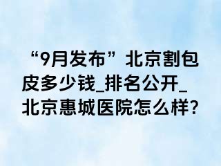 “9月发布”北京割包皮多少钱_排名公开_北京惠城医院怎么样？