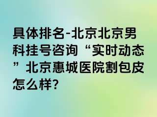 具体排名-北京北京男科挂号咨询“实时动态”北京惠城医院割包皮怎么样？