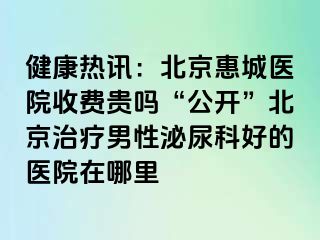 健康热讯：北京惠城医院收费贵吗“公开”北京治疗男性泌尿科好的医院在哪里